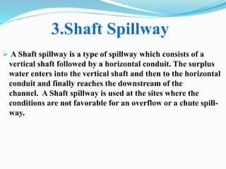  A Shaft spillway is a type of spillway which consists of a
vertical shaft followed by a horizontal conduit. The surplus
water enters into the vertical shaft and then to the horizontal
conduit and finally reaches the downstream of the
channel. A Shaft spillway is used at the sites where the
conditions are not favorable for an overflow or a chute spill-
way.
3.Shaft Spillway
 