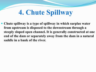  Chute spillway is a type of spillway in which surplus water
from upstream is disposed to the downstream through a
steeply sloped open channel. It is generally constructed at one
end of the dam or separately away from the dam in a natural
saddle in a bank of the river.
4. Chute Spillway
 
