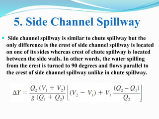  Side channel spillway is similar to chute spillway but the
only difference is the crest of side channel spillway is located
on one of its sides whereas crest of chute spillway is located
between the side walls. In other words, the water spilling
from the crest is turned to 90 degrees and flows parallel to
the crest of side channel spillway unlike in chute spillway.
5. Side Channel Spillway
 