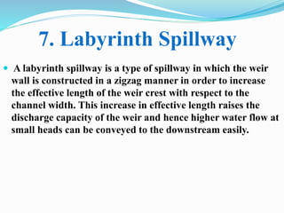  A labyrinth spillway is a type of spillway in which the weir
wall is constructed in a zigzag manner in order to increase
the effective length of the weir crest with respect to the
channel width. This increase in effective length raises the
discharge capacity of the weir and hence higher water flow at
small heads can be conveyed to the downstream easily.
7. Labyrinth Spillway
 