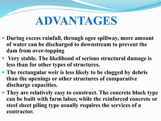  During excess rainfall, through ogee spillway, more amount
of water can be discharged to downstream to prevent the
dam from over-topping
 Very stable. The likelihood of serious structural damage is
less than for other types of structures.
 The rectangular weir is less likely to be clogged by debris
than the openings or other structures of comparative
discharge capacities.
 They are relatively easy to construct. The concrete block type
can be built with farm labor, while the reinforced concrete or
steel sheet piling type usually requires the services of a
contractor.
ADVANTAGES
 