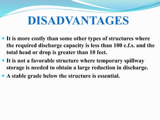  It is more costly than some other types of structures where
the required discharge capacity is less than 100 c.f.s. and the
total head or drop is greater than 10 feet.
 It is not a favorable structure where temporary spillway
storage is needed to obtain a large reduction in discharge.
 A stable grade below the structure is essential.
DISADVANTAGES
 