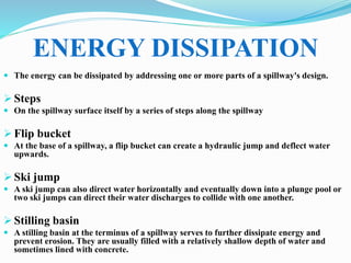  The energy can be dissipated by addressing one or more parts of a spillway's design.
 Steps
 On the spillway surface itself by a series of steps along the spillway
 Flip bucket
 At the base of a spillway, a flip bucket can create a hydraulic jump and deflect water
upwards.
 Ski jump
 A ski jump can also direct water horizontally and eventually down into a plunge pool or
two ski jumps can direct their water discharges to collide with one another.
 Stilling basin
 A stilling basin at the terminus of a spillway serves to further dissipate energy and
prevent erosion. They are usually filled with a relatively shallow depth of water and
sometimes lined with concrete.
ENERGY DISSIPATION
 