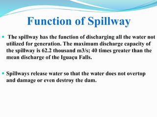  The spillway has the function of discharging all the water not
utilized for generation. The maximum discharge capacity of
the spillway is 62.2 thousand m3/s; 40 times greater than the
mean discharge of the Iguaçu Falls.
 Spillways release water so that the water does not overtop
and damage or even destroy the dam.
Function of Spillway
 