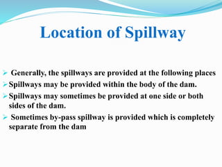 Location of Spillway
 Generally, the spillways are provided at the following places
Spillways may be provided within the body of the dam.
Spillways may sometimes be provided at one side or both
sides of the dam.
 Sometimes by-pass spillway is provided which is completely
separate from the dam
 