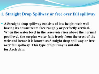  A Straight drop spillway consists of low height weir wall
having its downstream face roughly or perfectly vertical.
When the water level in the reservoir rises above the normal
pool level, the surplus water falls freely from the crest of the
weir and hence it is known as Straight drop spillway or free
over fall spillway. This type of Spillway is suitable
for Arch dam.
1. Straight Drop Spillway or free over fall spillway
 