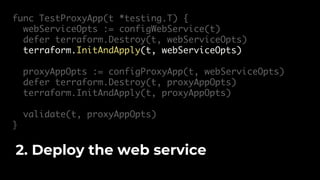 func TestProxyApp(t *testing.T) {
webServiceOpts := configWebService(t)
defer terraform.Destroy(t, webServiceOpts)
terraform.InitAndApply(t, webServiceOpts)
proxyAppOpts := configProxyApp(t, webServiceOpts)
defer terraform.Destroy(t, proxyAppOpts)
terraform.InitAndApply(t, proxyAppOpts)
validate(t, proxyAppOpts)
}
2. Deploy the web service
 