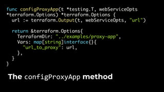 func configProxyApp(t *testing.T, webServiceOpts
*terraform.Options) *terraform.Options {
url := terraform.Output(t, webServiceOpts, "url")
return &terraform.Options{
TerraformDir: "../examples/proxy-app",
Vars: map[string]interface{}{
"url_to_proxy": url,
},
}
}
The configProxyApp method
 