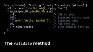 func validate(t *testing.T, opts *terraform.Options) {
url := terraform.Output(t, opts, "url")
http_helper.HttpGetWithRetry(t,
url, // URL to test
200, // Expected status code
`{"text":"Hello, World!"}`, // Expected body
10, // Max retries
3 * time.Second // Time between retries
)
}
The validate method
 