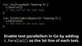 func TestProxyApp(t *testing.T) {
t.Parallel()
// The rest of the test code
}
func TestHelloWorldAppUnit(t *testing.T) {
t.Parallel()
// The rest of the test code
}
Enable test parallelism in Go by adding
t.Parallel() as the 1st line of each test.
 