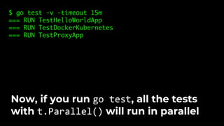 $ go test -v -timeout 15m
=== RUN TestHelloWorldApp
=== RUN TestDockerKubernetes
=== RUN TestProxyApp
Now, if you run go test, all the tests
with t.Parallel() will run in parallel
 