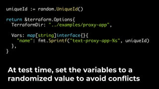 uniqueId := random.UniqueId()
return &terraform.Options{
TerraformDir: "../examples/proxy-app",
Vars: map[string]interface{}{
"name": fmt.Sprintf("text-proxy-app-%s", uniqueId)
},
}
At test time, set the variables to a
randomized value to avoid conflicts
 