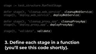 stage := test_structure.RunTestStage
defer stage(t, "cleanup_web_service", cleanupWebService)
stage(t, "deploy_web_service", deployWebService)
defer stage(t, "cleanup_proxy_app", cleanupProxyApp)
stage(t, "deploy_proxy_app", deployProxyApp)
stage(t, "validate", validate)
3. Define each stage in a function
(you’ll see this code shortly).
 