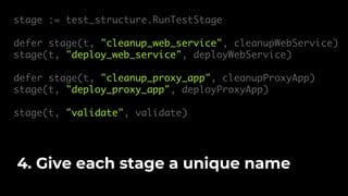 stage := test_structure.RunTestStage
defer stage(t, "cleanup_web_service", cleanupWebService)
stage(t, "deploy_web_service", deployWebService)
defer stage(t, "cleanup_proxy_app", cleanupProxyApp)
stage(t, "deploy_proxy_app", deployProxyApp)
stage(t, "validate", validate)
4. Give each stage a unique name
 