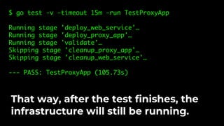 $ go test -v -timeout 15m -run TestProxyApp
Running stage 'deploy_web_service'…
Running stage 'deploy_proxy_app'…
Running stage 'validate'…
Skipping stage 'cleanup_proxy_app'…
Skipping stage 'cleanup_web_service'…
--- PASS: TestProxyApp (105.73s)
That way, after the test finishes, the
infrastructure will still be running.
 