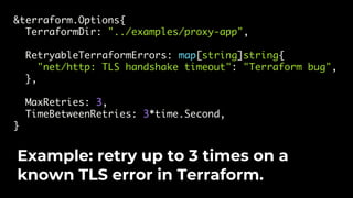&terraform.Options{
TerraformDir: "../examples/proxy-app",
RetryableTerraformErrors: map[string]string{
"net/http: TLS handshake timeout": "Terraform bug",
},
MaxRetries: 3,
TimeBetweenRetries: 3*time.Second,
}
Example: retry up to 3 times on a
known TLS error in Terraform.
 