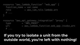resource "aws_lambda_function" "web_app" {
function_name = var.name
role = aws_iam_role.lambda.arn
# ...
}
resource "aws_api_gateway_integration" "proxy" {
type = "AWS_PROXY"
uri = aws_lambda_function.web_app.invoke_arn
# ...
}
If you try to isolate a unit from the
outside world, you’re left with nothing!
 
