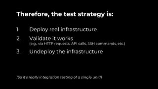 Therefore, the test strategy is:
1. Deploy real infrastructure
2. Validate it works
(e.g., via HTTP requests, API calls, SSH commands, etc.)
3. Undeploy the infrastructure
(So it’s really integration testing of a single unit!)
 