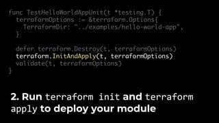 func TestHelloWorldAppUnit(t *testing.T) {
terraformOptions := &terraform.Options{
TerraformDir: "../examples/hello-world-app",
}
defer terraform.Destroy(t, terraformOptions)
terraform.InitAndApply(t, terraformOptions)
validate(t, terraformOptions)
}
2. Run terraform init and terraform
apply to deploy your module
 