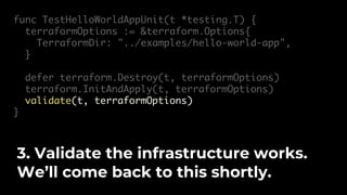 func TestHelloWorldAppUnit(t *testing.T) {
terraformOptions := &terraform.Options{
TerraformDir: "../examples/hello-world-app",
}
defer terraform.Destroy(t, terraformOptions)
terraform.InitAndApply(t, terraformOptions)
validate(t, terraformOptions)
}
3. Validate the infrastructure works.
We’ll come back to this shortly.
 