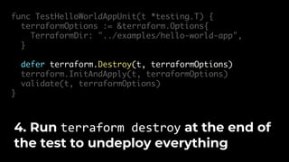 func TestHelloWorldAppUnit(t *testing.T) {
terraformOptions := &terraform.Options{
TerraformDir: "../examples/hello-world-app",
}
defer terraform.Destroy(t, terraformOptions)
terraform.InitAndApply(t, terraformOptions)
validate(t, terraformOptions)
}
4. Run terraform destroy at the end of
the test to undeploy everything
 