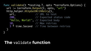 func validate(t *testing.T, opts *terraform.Options) {
url := terraform.Output(t, opts, "url")
http_helper.HttpGetWithRetry(t,
url, // URL to test
200, // Expected status code
"Hello, World!", // Expected body
10, // Max retries
3 * time.Second // Time between retries
)
}
The validate function
 