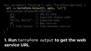 func validate(t *testing.T, opts *terraform.Options) {
url := terraform.Output(t, opts, "url")
http_helper.HttpGetWithRetry(t,
url, // URL to test
200, // Expected status code
"Hello, World!", // Expected body
10, // Max retries
3 * time.Second // Time between retries
)
}
1. Run terraform output to get the web
service URL
 