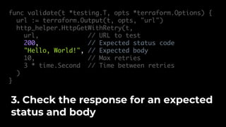 func validate(t *testing.T, opts *terraform.Options) {
url := terraform.Output(t, opts, "url")
http_helper.HttpGetWithRetry(t,
url, // URL to test
200, // Expected status code
"Hello, World!", // Expected body
10, // Max retries
3 * time.Second // Time between retries
)
}
3. Check the response for an expected
status and body
 
