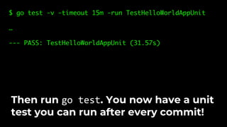 $ go test -v -timeout 15m -run TestHelloWorldAppUnit
…
--- PASS: TestHelloWorldAppUnit (31.57s)
Then run go test. You now have a unit
test you can run after every commit!
 