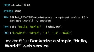 FROM ubuntu:18.04
EXPOSE 8080
RUN DEBIAN_FRONTEND=noninteractive apt-get update && 
apt-get install -y busybox
RUN echo 'Hello, World!' > index.html
CMD ["busybox", "httpd", "-f", "-p", "8080"]
Dockerfile: Dockerize a simple “Hello,
World!” web service
 