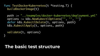 func TestDockerKubernetes(t *testing.T) {
buildDockerImage(t)
path := "../examples/docker-kubernetes/deployment.yml"
options := k8s.NewKubectlOptions("", "", "")
defer k8s.KubectlDelete(t, options, path)
k8s.KubectlApply(t, options, path)
validate(t, options)
}
The basic test structure
 