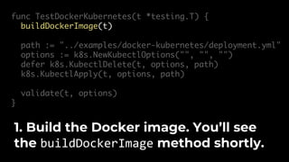 func TestDockerKubernetes(t *testing.T) {
buildDockerImage(t)
path := "../examples/docker-kubernetes/deployment.yml"
options := k8s.NewKubectlOptions("", "", "")
defer k8s.KubectlDelete(t, options, path)
k8s.KubectlApply(t, options, path)
validate(t, options)
}
1. Build the Docker image. You’ll see
the buildDockerImage method shortly.
 