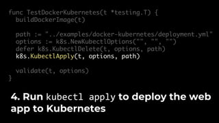 func TestDockerKubernetes(t *testing.T) {
buildDockerImage(t)
path := "../examples/docker-kubernetes/deployment.yml"
options := k8s.NewKubectlOptions("", "", "")
defer k8s.KubectlDelete(t, options, path)
k8s.KubectlApply(t, options, path)
validate(t, options)
}
4. Run kubectl apply to deploy the web
app to Kubernetes
 