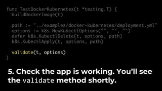 func TestDockerKubernetes(t *testing.T) {
buildDockerImage(t)
path := "../examples/docker-kubernetes/deployment.yml"
options := k8s.NewKubectlOptions("", "", "")
defer k8s.KubectlDelete(t, options, path)
k8s.KubectlApply(t, options, path)
validate(t, options)
}
5. Check the app is working. You’ll see
the validate method shortly.
 