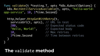 func validate(t *testing.T, opts *k8s.KubectlOptions) {
k8s.WaitUntilServiceAvailable(t, opts, "hello-world-
app-service", 10, 1*time.Second)
http_helper.HttpGetWithRetry(t,
serviceUrl(t, opts), // URL to test
200, // Expected status code
"Hello, World!", // Expected body
10, // Max retries
3*time.Second // Time between retries
)
}
The validate method
 