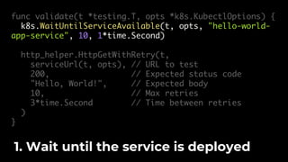 func validate(t *testing.T, opts *k8s.KubectlOptions) {
k8s.WaitUntilServiceAvailable(t, opts, "hello-world-
app-service", 10, 1*time.Second)
http_helper.HttpGetWithRetry(t,
serviceUrl(t, opts), // URL to test
200, // Expected status code
"Hello, World!", // Expected body
10, // Max retries
3*time.Second // Time between retries
)
}
1. Wait until the service is deployed
 
