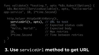 func validate(t *testing.T, opts *k8s.KubectlOptions) {
k8s.WaitUntilServiceAvailable(t, opts, "hello-world-
app-service", 10, 1*time.Second)
http_helper.HttpGetWithRetry(t,
serviceUrl(t, opts), // URL to test
200, // Expected status code
"Hello, World!", // Expected body
10, // Max retries
3*time.Second // Time between retries
)
}
3. Use serviceUrl method to get URL
 