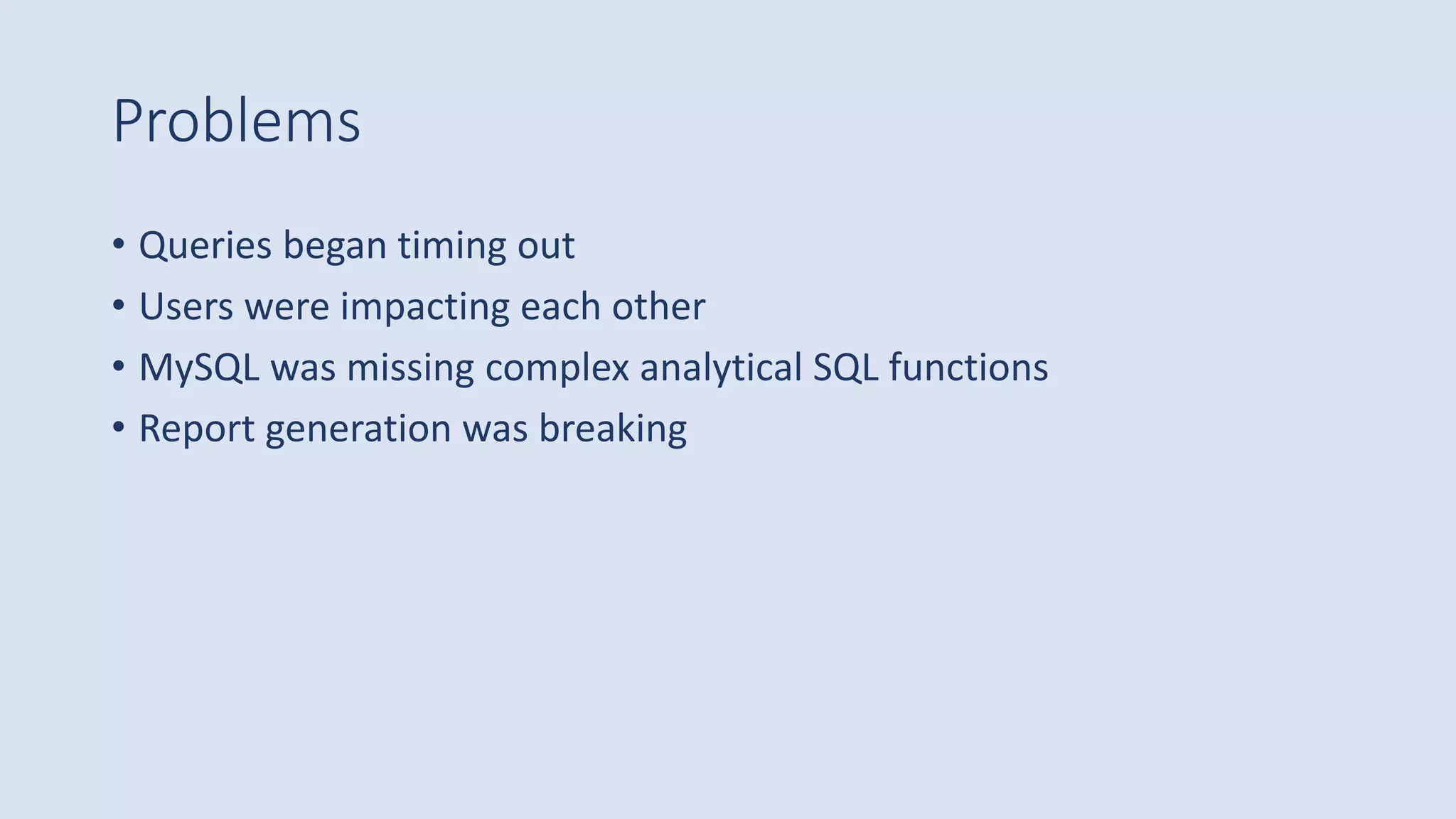 Problems
• Queries began timing out
• Users were impacting each other
• MySQL was missing complex analytical SQL functions
• Report generation was breaking
 
