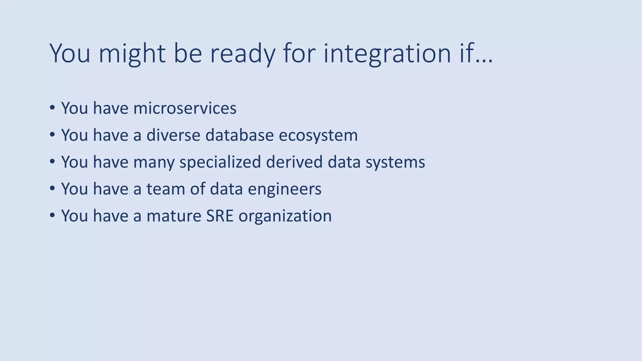 You might be ready for integration if…
• You have microservices
• You have a diverse database ecosystem
• You have many specialized derived data systems
• You have a team of data engineers
• You have a mature SRE organization
 