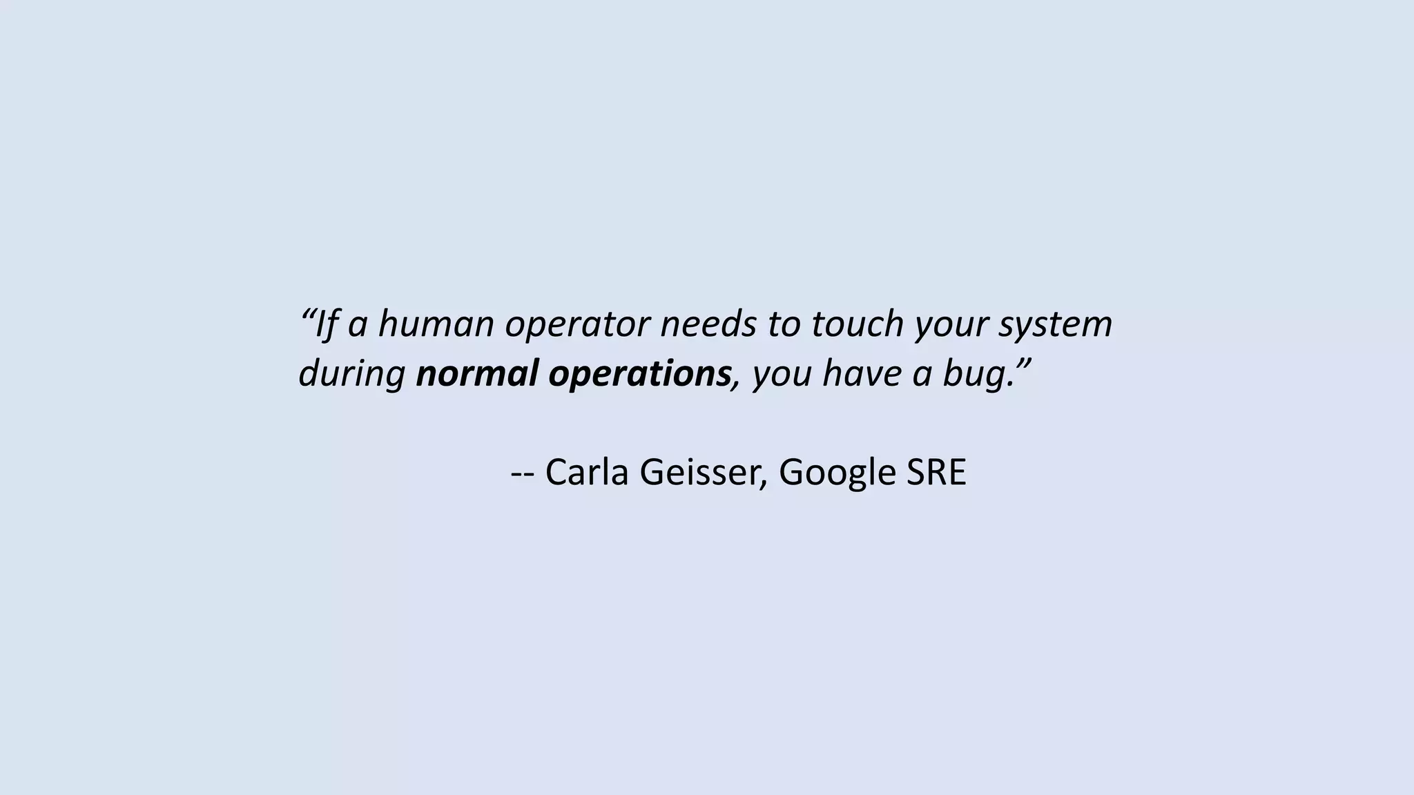 “If a human operator needs to touch your system
during normal operations, you have a bug.”
-- Carla Geisser, Google SRE
 