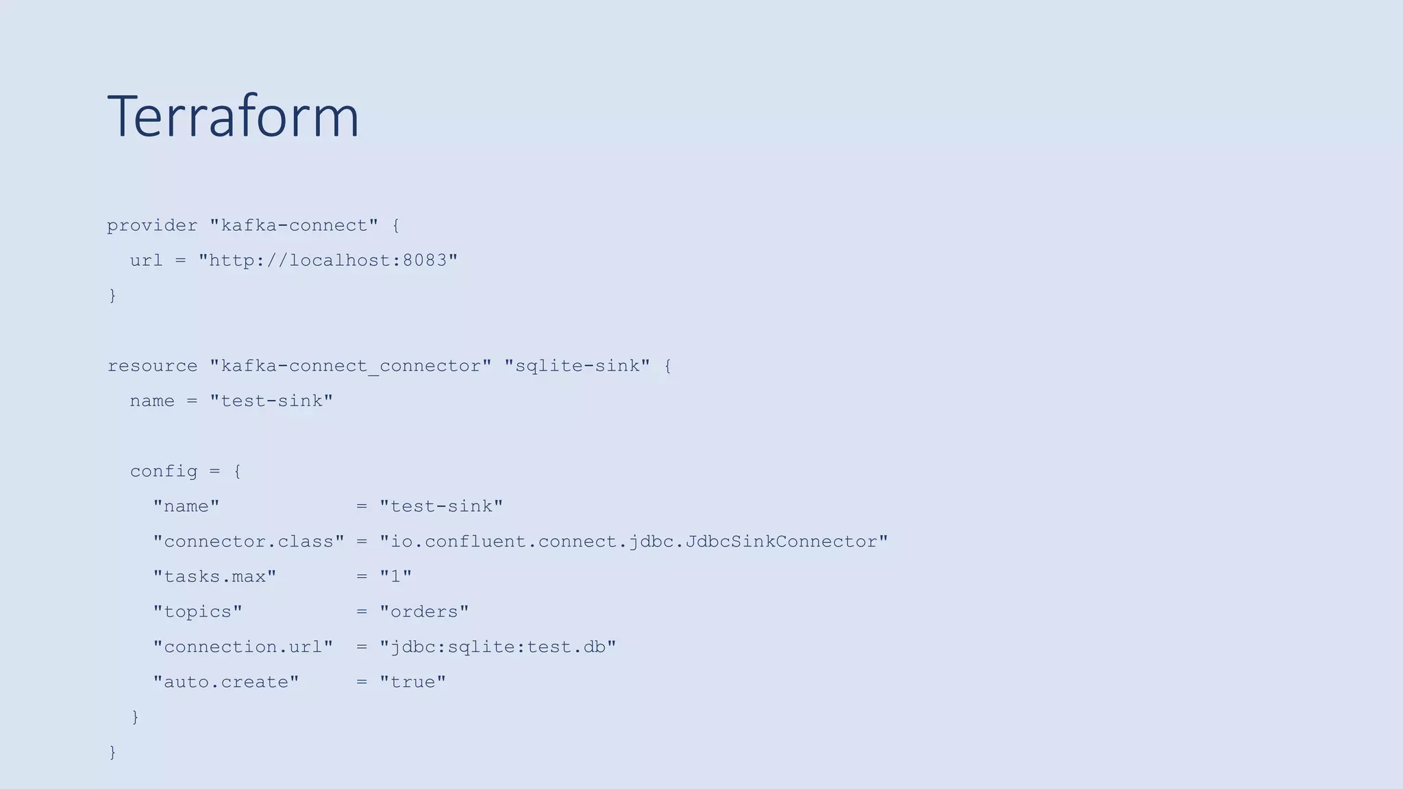 Terraform
provider "kafka-connect" {
url = "http://localhost:8083"
}
resource "kafka-connect_connector" "sqlite-sink" {
name = "test-sink"
config = {
"name" = "test-sink"
"connector.class" = "io.confluent.connect.jdbc.JdbcSinkConnector"
"tasks.max" = "1"
"topics" = "orders"
"connection.url" = "jdbc:sqlite:test.db"
"auto.create" = "true"
}
}
 