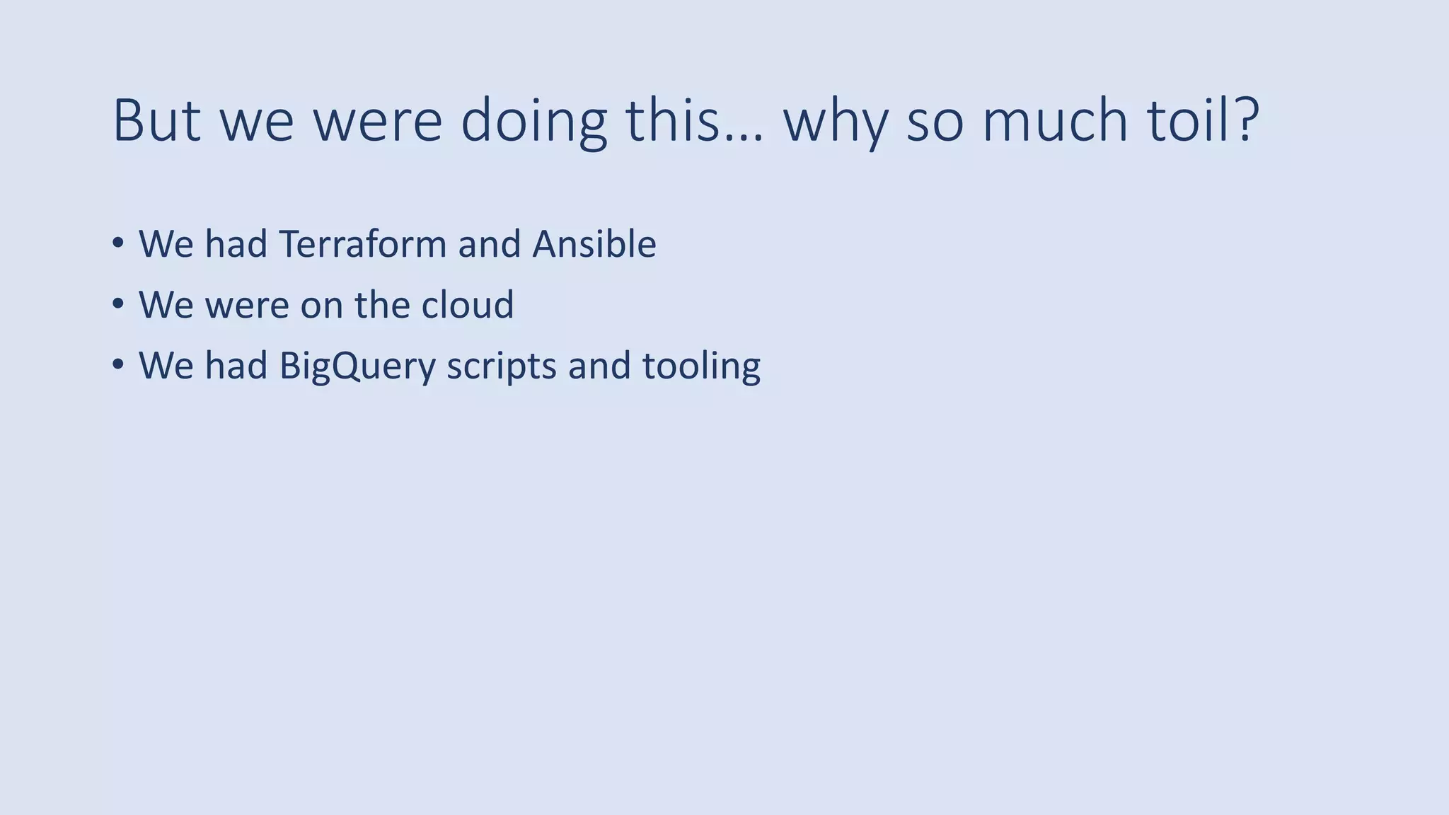 But we were doing this… why so much toil?
• We had Terraform and Ansible
• We were on the cloud
• We had BigQuery scripts and tooling
 
