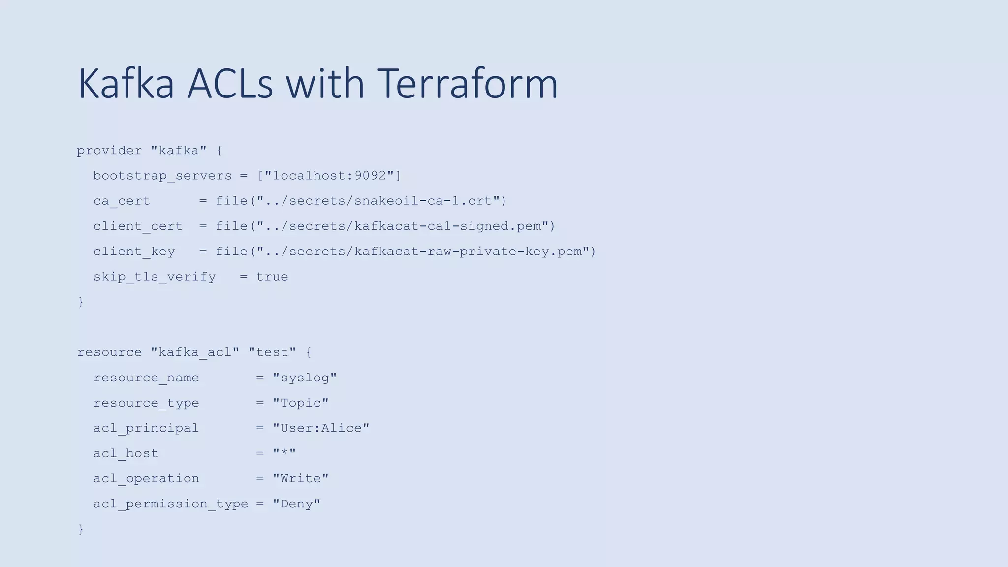 Kafka ACLs with Terraform
provider "kafka" {
bootstrap_servers = ["localhost:9092"]
ca_cert = file("../secrets/snakeoil-ca-1.crt")
client_cert = file("../secrets/kafkacat-ca1-signed.pem")
client_key = file("../secrets/kafkacat-raw-private-key.pem")
skip_tls_verify = true
}
resource "kafka_acl" "test" {
resource_name = "syslog"
resource_type = "Topic"
acl_principal = "User:Alice"
acl_host = "*"
acl_operation = "Write"
acl_permission_type = "Deny"
}
 