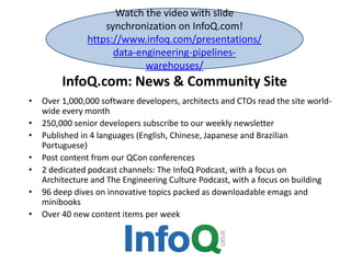 InfoQ.com: News & Community Site
• Over 1,000,000 software developers, architects and CTOs read the site world-
wide every month
• 250,000 senior developers subscribe to our weekly newsletter
• Published in 4 languages (English, Chinese, Japanese and Brazilian
Portuguese)
• Post content from our QCon conferences
• 2 dedicated podcast channels: The InfoQ Podcast, with a focus on
Architecture and The Engineering Culture Podcast, with a focus on building
• 96 deep dives on innovative topics packed as downloadable emags and
minibooks
• Over 40 new content items per week
Watch the video with slide
synchronization on InfoQ.com!
https://www.infoq.com/presentations/
data-engineering-pipelines-
warehouses/
 