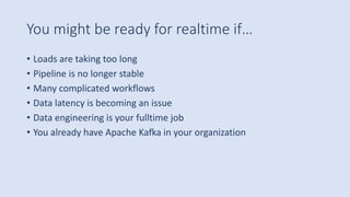 You might be ready for realtime if…
• Loads are taking too long
• Pipeline is no longer stable
• Many complicated workflows
• Data latency is becoming an issue
• Data engineering is your fulltime job
• You already have Apache Kafka in your organization
 