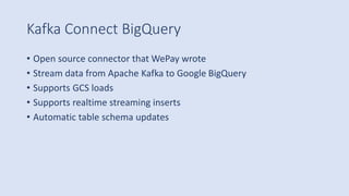 Kafka Connect BigQuery
• Open source connector that WePay wrote
• Stream data from Apache Kafka to Google BigQuery
• Supports GCS loads
• Supports realtime streaming inserts
• Automatic table schema updates
 