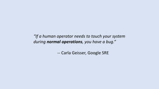 “If a human operator needs to touch your system
during normal operations, you have a bug.”
-- Carla Geisser, Google SRE
 