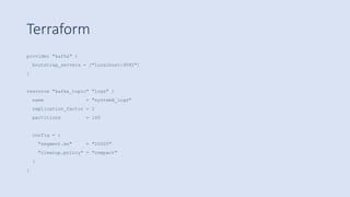 Terraform
provider "kafka" {
bootstrap_servers = ["localhost:9092"]
}
resource "kafka_topic" "logs" {
name = "systemd_logs"
replication_factor = 2
partitions = 100
config = {
"segment.ms" = "20000"
"cleanup.policy" = "compact"
}
}
 