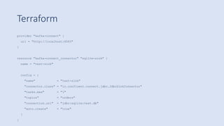 Terraform
provider "kafka-connect" {
url = "http://localhost:8083"
}
resource "kafka-connect_connector" "sqlite-sink" {
name = "test-sink"
config = {
"name" = "test-sink"
"connector.class" = "io.confluent.connect.jdbc.JdbcSinkConnector"
"tasks.max" = "1"
"topics" = "orders"
"connection.url" = "jdbc:sqlite:test.db"
"auto.create" = "true"
}
}
 