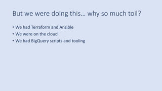 But we were doing this… why so much toil?
• We had Terraform and Ansible
• We were on the cloud
• We had BigQuery scripts and tooling
 